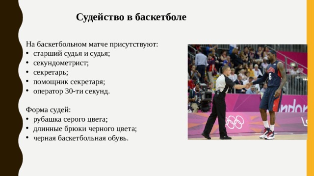 Судейство в баскетболе На баскетбольном матче присутствуют: старший судья и судья; секундометрист; секретарь; помощник секретаря; оператор 30-ти секунд. Форма судей: рубашка серого цвета; длинные брюки черного цвета; черная баскетбольная обувь. 