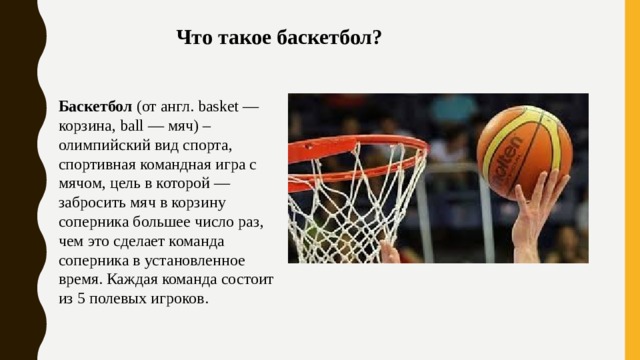 Что такое баскетбол? Баскетбол (от англ. basket — корзина, ball — мяч) – олимпийский вид спорта, спортивная командная игра с мячом, цель в которой — забросить мяч в корзину соперника большее число раз, чем это сделает команда соперника в установленное время. Каждая команда состоит из 5 полевых игроков. 