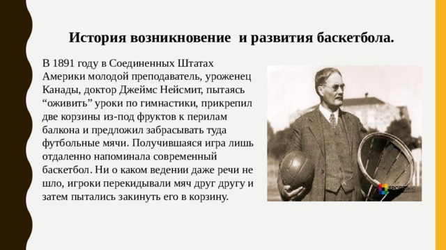 История возникновение и развития баскетбола. В 1891 году в Соединенных Штатах Америки молодой преподаватель, уроженец Канады, доктор Джеймс Нейсмит, пытаясь “оживить” уроки по гимнастики, прикрепил две корзины из-под фруктов к перилам балкона и предложил забрасывать туда футбольные мячи. Получившаяся игра лишь отдаленно напоминала современный баскетбол. Ни о каком ведении даже речи не шло, игроки перекидывали мяч друг другу и затем пытались закинуть его в корзину. 