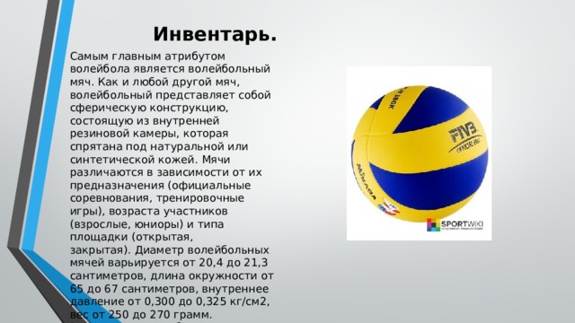 Инвентарь. Самым главным атрибутом волейбола является волейбольный мяч. Как и любой другой мяч, волейбольный представляет собой сферическую конструкцию, состоящую из внутренней резиновой камеры, которая спрятана под натуральной или синтетической кожей. Мячи различаются в зависимости от их предназначения (официальные соревнования, тренировочные игры), возраста участников (взрослые, юниоры) и типа площадки (открытая, закрытая). Диаметр волейбольных мячей варьируется от 20,4 до 21,3 сантиметров, длина окружности от 65 до 67 сантиметров, внутреннее давление от 0,300 до 0,325 кг/см2, вес от 250 до 270 грамм. Рекомендуется выбирать трехцветные мячи, так как такой мяч проще различать на фоне яркой формы игроков.  