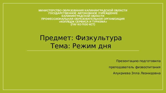 Министерство образования Калининградской области  Государственное автономное учреждение  Калининградской области  Профессиональная образовательная организация  «Колледж сервиса и туризма»  (ГАУ КО ПОО КСТ) Предмет: Физкультура  Тема: Режим дня Презентацию подготовила преподаватель физвоспитания Алукриева Элла Леонидовна 