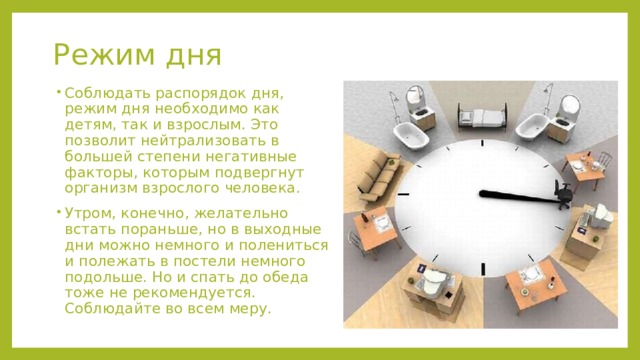 Режим дня Соблюдать распорядок дня, режим дня необходимо как детям, так и взрослым. Это позволит нейтрализовать в большей степени негативные факторы, которым подвергнут организм взрослого человека. Утром, конечно, желательно встать пораньше, но в выходные дни можно немного и полениться и полежать в постели немного подольше. Но и спать до обеда тоже не рекомендуется. Соблюдайте во всем меру.   