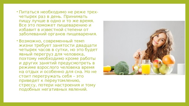 Питаться необходимо не реже трех-четырех раз в день. Принимать пищу лучше в одно и то же время. Все это поможет пищеварению и избавит в известной степени от заболеваний органов пищеварения. Возможно, современный темп жизни требует занятости двадцати четырех часов в сутки, но это будет явный перегруз для человека, поэтому необходимо кроме работы и других занятий предусмотреть в режиме взрослого человека время на отдых и особенно для сна. Но не стоит перегружать себя – это приведет к переутомлению, стрессу, потери настроения и тому подобных негативных явлений. 