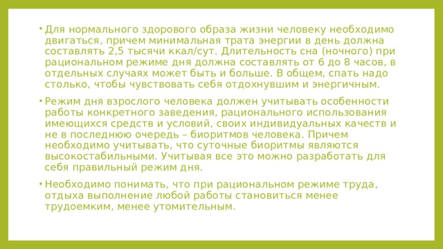 Для нормального здорового образа жизни человеку необходимо двигаться, причем минимальная трата энергии в день должна составлять 2,5 тысячи ккал/сут. Длительность сна (ночного) при рациональном режиме дня должна составлять от 6 до 8 часов, в отдельных случаях может быть и больше. В общем, спать надо столько, чтобы чувствовать себя отдохнувшим и энергичным. Режим дня взрослого человека должен учитывать особенности работы конкретного заведения, рационального использования имеющихся средств и условий, своих индивидуальных качеств и не в последнюю очередь – биоритмов человека. Причем необходимо учитывать, что суточные биоритмы являются высокостабильными. Учитывая все это можно разработать для себя правильный режим дня. Необходимо понимать, что при рациональном режиме труда, отдыха выполнение любой работы становиться менее трудоемким, менее утомительным. 