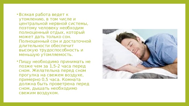 Всякая работа ведет к утомлению, в том числе и центральной нервной системы, поэтому человеку необходим полноценный отдых, который может дать только сон. Полноценный сон и достаточной длительности обеспечит высокую трудоспособность и меньшую утомляемость. Пищу необходимо принимать не позже чем за 1,5-2 часа перед сном. Желательна перед сном прогулка на свежем воздухе, примерно 0,5 часа. Комната должна быть проветрена перед сном, дышать необходимо свежим воздухом. 