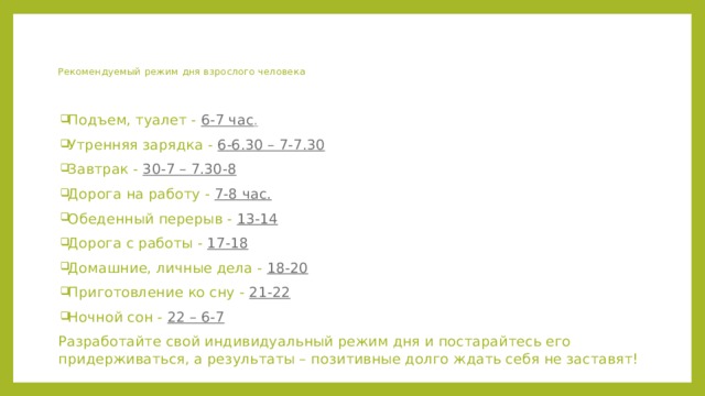 Рекомендуемый  режим дня взрослого человека   Подъем, туалет - 6-7 час . Утренняя зарядка - 6-6.30 – 7-7.30 Завтрак - 30-7 – 7.30-8 Дорога на работу - 7-8 час. Обеденный перерыв - 13-14 Дорога с работы - 17-18 Домашние, личные дела - 18-20 Приготовление ко сну - 21-22 Ночной сон - 22 – 6-7 Разработайте свой индивидуальный режим дня и постарайтесь его придерживаться, а результаты – позитивные долго ждать себя не заставят! 