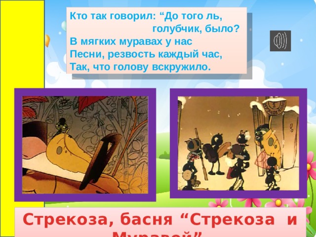 Кто так говорил: “До того ль,  голубчик, было?  В мягких муравах у нас  Песни, резвость каждый час,  Так, что голову вскружило. Стрекоза, басня “Стрекоза и Муравей”. 