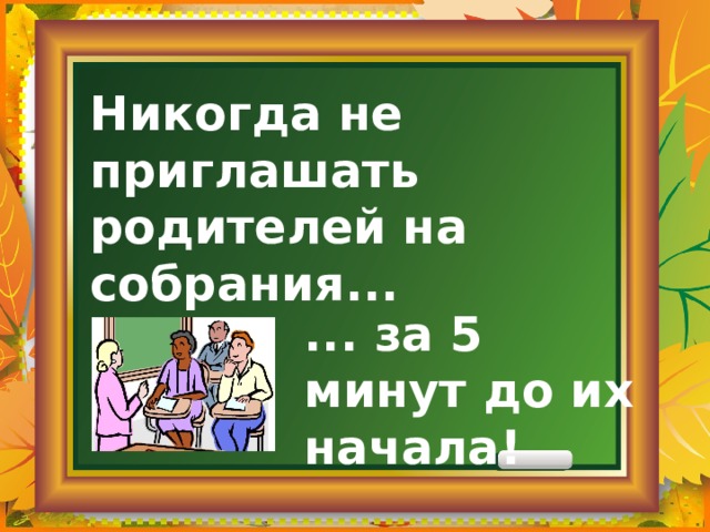 Никогда не приглашать родителей на собрания... ... за 5 минут до их начала! 