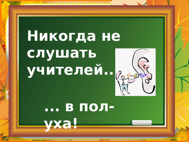 Никогда не слушать учителей... ... в пол-уха! 