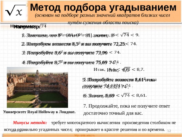 Метод подбора угадыванием (основан на подборе разных значений квадратов близких чисел путём сужения области поиска) Например:   1. Замечаем, что 8 2 = 64 и 9 2 = 81, значит, 8     2. Попробуем возвести 8,5 2 и вы получите 72,25. 3. Попробуйте 8,6 2 и вы получите 73,96   4. Попробуйте 8,7 2 и вы получите 75,69 74 .   Итак, 8,6   5. Попробуйте возвести 8,61 2 и вы получите 74,1321 74 .   6. Значит, 8,60   7. Продолжайте, пока не получите ответ достаточно точный для вас. Университет Royal Holloway в Лондоне . Минусы метода:   требует многократного вычисления произведения столбиком не всегда правильно угаданных чисел; проигрывает в красоте решения и по времени. 8/30/20  