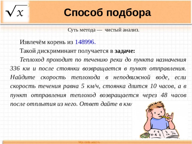 Способ подбора Суть метода —  чистый анализ. Извлечём корень из 148996. Такой дискриминант получается в задаче: Теплоход проходит по течению реки до пункта назначения 336 км и после стоянки возвращается в пункт отправления. Найдите скорость теплохода в неподвижной воде, если скорость течения равна 5 км/ч, стоянка длится 10 часов, а в пункт отправления теплоход возвращается через 48 часов после отплытия из него. Ответ дайте в км/ч.  