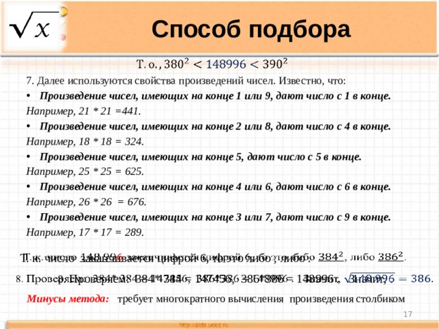 Способ подбора   7. Далее используются свойства произведений чисел. Известно, что: Произведение чисел, имеющих на конце 1 или 9, дают число с 1 в конце.  Например, 21 * 21 =441. Произведение чисел, имеющих на конце 2 или 8, дают число с 4 в конце.  Например, 18 * 18 = 324. Произведение чисел, имеющих на конце 5, дают число с 5 в конце.  Например, 25 * 25 = 625. Произведение чисел, имеющих на конце 4 или 6, дают число с 6 в конце.  Например, 26 * 26 = 676. Произведение чисел, имеющих на конце 3 или 7, дают число с 9 в конце.  Например, 17 * 17 = 289. Т. к. число заканчивается цифрой 6, то это либо , либо .   8. Проверяем: 384* 384 = 147456, 386*386 = 148996 . Значит, .   Минусы метода:  требует многократного вычисления произведения столбиком  
