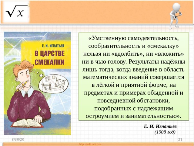 «Умственную самодеятельность, сообразительность и «смекалку» нельзя ни «вдолбить», ни «вложить» ни в чью голову. Результаты надёжны лишь тогда, когда введение в область математических знаний совершается в лёгкой и приятной форме, на предметах и примерах обыденной и повседневной обстановки, подобранных с надлежащим остроумием и занимательностью».  Е. И. Игнатьев (1908 год) 8/30/20  