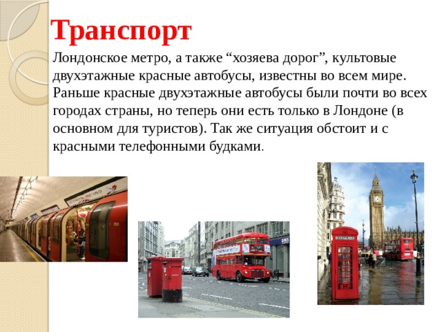Транспорт Лондонское метро, а также “хозяева дорог”, культовые двухэтажные красные автобусы, известны во всем мире. Раньше красные двухэтажные автобусы были почти во всех городах страны, но теперь они есть только в Лондоне (в основном для туристов). Так же ситуация обстоит и с красными телефонными будками . 