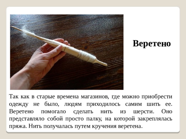 Веретено Так как в старые времена магазинов, где можно приобрести одежду не было, людям приходилось самим шить ее. Веретено помогало сделать нить из шерсти. Оно представляло собой просто палку, на которой закреплялась пряжа. Нить получалась путем кручения веретена. 