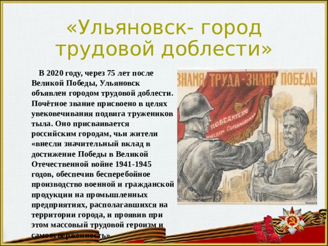 «Ульяновск- город трудовой доблести»  В 2020 году, через 75 лет после Великой Победы, Ульяновск объявлен городом трудовой доблести. Почётное звание присвоено в целях увековечивания подвига тружеников тыла. Оно присваивается российским городам, чьи жители «внесли значительный вклад в достижение Победы в Великой Отечественной войне 1941-1945 годов, обеспечив бесперебойное производство военной и гражданской продукции на промышленных предприятиях, располагавшихся на территории города, и проявив при этом массовый трудовой героизм и самоотверженность». 