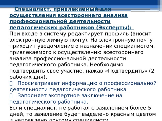 Специалист, привлекаемый для осуществления всестороннего анализа профессиональной деятельности педагогических работников (Эксперты):  При входе в систему редактирует профиль (вносит электронную личную почту). На электронную почту приходит уведомление о назначении специалистом, привлекаемого к осуществлению всестороннего анализа профессиональной деятельности педагогического работника. Необходимо подтвердить свое участие, нажав «Подтвердить» (2 рабочих дня).    Просматривает информацию о профессиональной деятельности педагогического работника    Заполняет экспертное заключение на педагогического работника.  Если специалист, не работал с заявлением более 5 дней, то заявление будет выделено красным цветом и направлено другому специалисту. 
