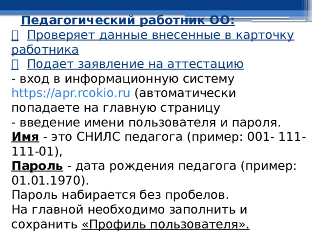 Педагогический работник ОО:    Проверяет данные внесенные в карточку работника    Подает заявление на аттестацию  - вход в информационную систему https://apr.rcokio.ru (автоматически попадаете на главную страницу  - введение имени пользователя и пароля.  Имя - это СНИЛС педагога (пример: 001- 111-111-01),  Пароль - дата рождения педагога (пример: 01.01.1970).  Пароль набирается без пробелов.  На главной необходимо заполнить и сохранить «Профиль пользователя». 