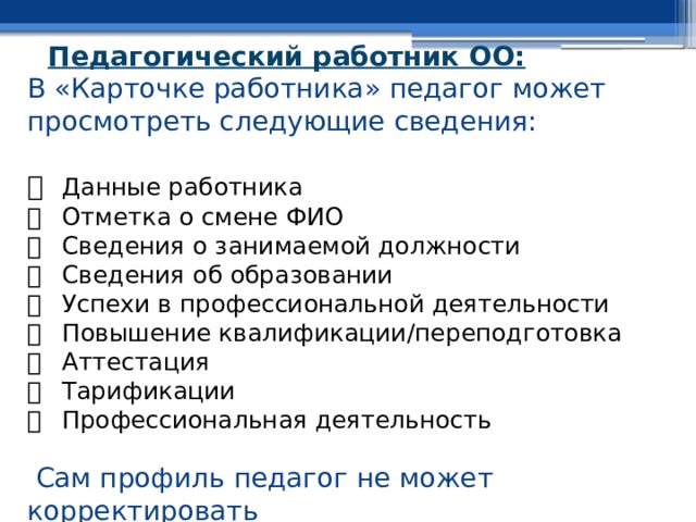 Педагогический работник ОО:  В «Карточке работника» педагог может просмотреть следующие сведения:     Данные работника    Отметка о смене ФИО    Сведения о занимаемой должности    Сведения об образовании    Успехи в профессиональной деятельности    Повышение квалификации/переподготовка    Аттестация    Тарификации    Профессиональная деятельность   Сам профиль педагог не может корректировать 