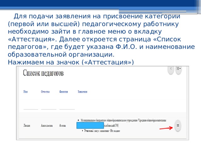 Для подачи заявления на присвоение категории (первой или высшей) педагогическому работнику необходимо зайти в главное меню о вкладку «Аттестация». Далее откроется страница «Список педагогов», где будет указана Ф.И.О. и наименование образовательной организации.  Нажимаем на значок («Аттестация») 