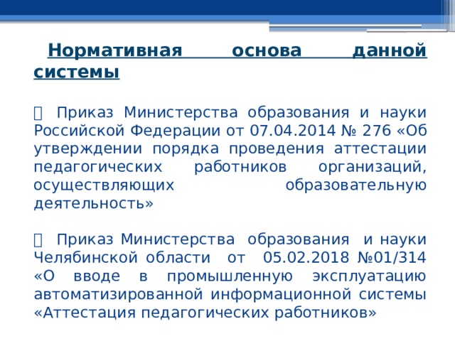 Нормативная основа данной системы     Приказ Министерства образования и науки Российской Федерации от 07.04.2014 № 276 «Об утверждении порядка проведения аттестации педагогических работников организаций, осуществляющих образовательную деятельность»     Приказ Министерства образования и науки Челябинской области от 05.02.2018 №01/314 «О вводе в промышленную эксплуатацию автоматизированной информационной системы «Аттестация педагогических работников» 