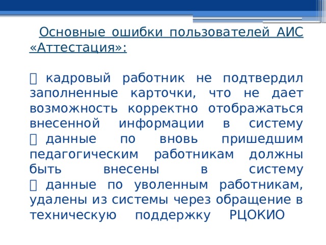 Основные ошибки пользователей АИС «Аттестация»:     кадровый работник не подтвердил заполненные карточки, что не дает возможность корректно отображаться внесенной информации в систему    данные по вновь пришедшим педагогическим работникам должны быть внесены в систему    данные по уволенным работникам, удалены из системы через обращение в техническую поддержку РЦОКИО   