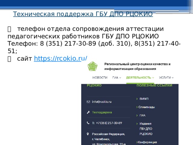 Техническая поддержка ГБУ ДПО РЦОКИО     телефон отдела сопровождения аттестации педагогических работников ГБУ ДПО РЦОКИО  Телефон: 8 (351) 217-30-89 (доб. 310), 8(351) 217-40-51;    сайт https ://rcokio.ru/ 