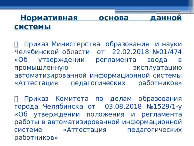 Нормативная основа данной системы     Приказ Министерства образования и науки Челябинской области от 22.02.2018 №01/474 «Об утверждении регламента ввода в промышленную эксплуатацию автоматизированной информационной системы «Аттестация педагогических работников»     Приказ Комитета по делам образования города Челябинска от 03.08.2018 №1529/1-у «Об утверждении положения и регламента работы в автоматизированной информационной системе «Аттестация педагогических работников» 