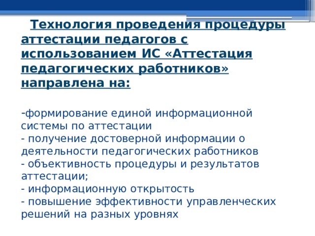 Технология проведения процедуры аттестации педагогов с использованием ИС «Аттестация педагогических работников» направлена на:   - формирование единой информационной системы по аттестации  - получение достоверной информации о деятельности педагогических работников  - объективность процедуры и результатов аттестации;  - информационную открытость  - повышение эффективности управленческих решений на разных уровнях   