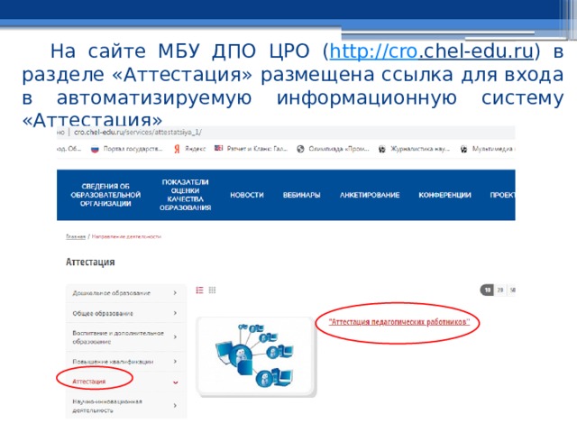 На сайте МБУ ДПО ЦРО ( http:// cro .chel-edu.ru ) в разделе «Аттестация» размещена ссылка для входа в автоматизируемую информационную систему «Аттестация» 