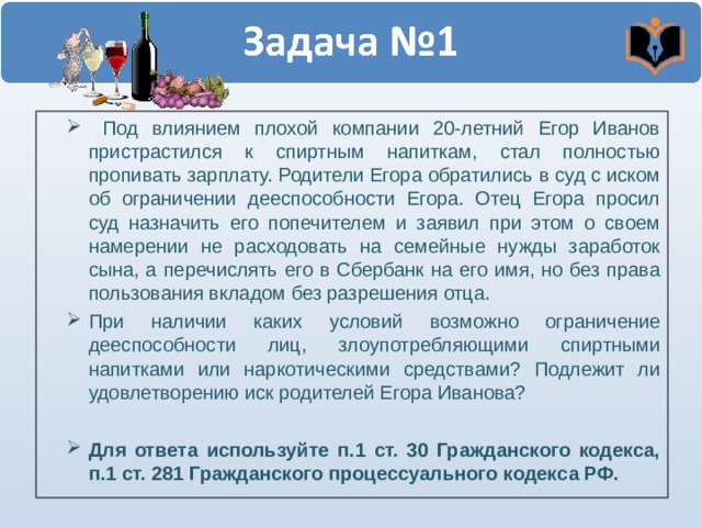  Под влиянием плохой компании 20-летний Егор Иванов пристрастился к спиртным напиткам, стал полностью пропивать зарплату. Родители Егора обратились в суд с иском об ограничении дееспособности Егора. Отец Егора просил суд назначить его попечителем и заявил при этом о своем намерении не расходовать на семейные нужды заработок сына, а перечислять его в Сбербанк на его имя, но без права пользования вкладом без разрешения отца. При наличии каких условий возможно ограничение дееспособности лиц, злоупотребляющими спиртными напитками или наркотическими средствами? Подлежит ли удовлетворению иск родителей Егора Иванова?  Для ответа используйте п.1 ст. 30 Гражданского кодекса, п.1 ст. 281 Гражданского процессуального кодекса РФ. 