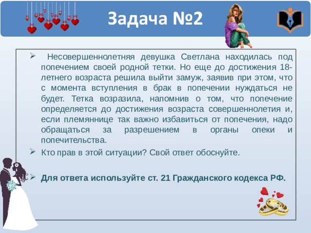  Несовершеннолетняя девушка Светлана находилась под попечением своей родной тетки. Но еще до достижения 18-летнего возраста решила выйти замуж, заявив при этом, что с момента вступления в брак в попечении нуждаться не будет. Тетка возразила, напомнив о том, что попечение определяется до достижения возраста совершеннолетия и, если племяннице так важно избавиться от попечения, надо обращаться за разрешением в органы опеки и попечительства. Кто прав в этой ситуации? Свой ответ обоснуйте.  Для ответа используйте ст. 21 Гражданского кодекса РФ. 