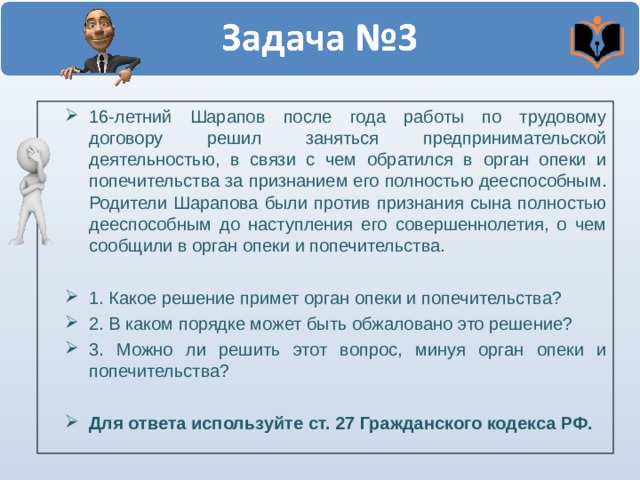 16-летний Шарапов после года работы по трудовому договору решил заняться предпринимательской деятельностью, в связи с чем обратился в орган опеки и попечительства за признанием его полностью дееспособным. Родители Шарапова были против признания сына полностью дееспособным до наступления его совершеннолетия, о чем сообщили в орган опеки и попечительства.  1. Какое решение примет орган опеки и попечительства? 2. В каком порядке может быть обжаловано это решение? 3. Можно ли решить этот вопрос, минуя орган опеки и попечительства?  Для ответа используйте ст. 27 Гражданского кодекса РФ.  