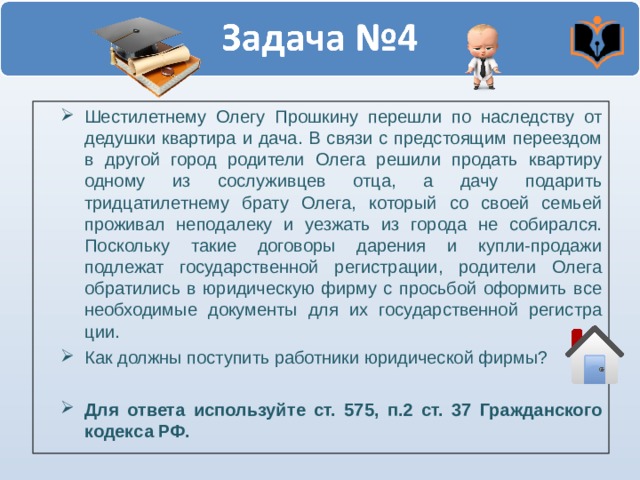 Шестилетнему Олегу Прошкину перешли по наследству от дедушки квартира и дача. В связи с предстоящим переездом в другой город роди­тели Олега решили продать квартиру одному из сослуживцев отца, а да­чу подарить тридцатилетнему брату Олега, который со своей семьей проживал неподалеку и уезжать из города не собирался. Поскольку такие договоры дарения и купли-продажи подлежат государственной регистра­ции, родители Олега обратились в юридическую фирму с просьбой оформить все необходимые документы для их государственной регистра­ции. Как должны поступить работники юридической фирмы?  Для ответа используйте ст. 575, п.2 ст. 37 Гражданского кодекса РФ.  