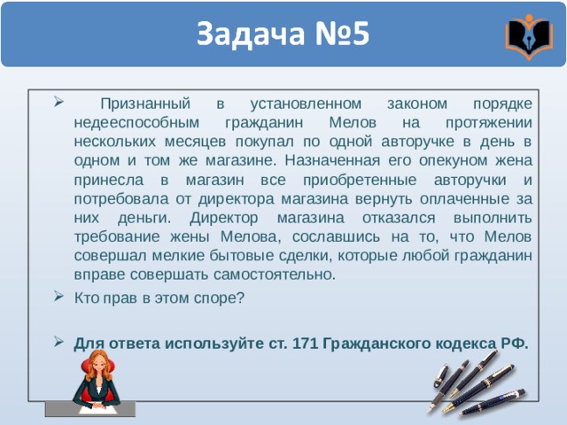  Признанный в установленном законом порядке недееспособным гражданин Мелов на протяжении нескольких месяцев покупал по одной авторучке в день в одном и том же магазине. Назначенная его опекуном жена принесла в магазин все приобретенные авторучки и потребовала от директора магазина вернуть оплаченные за них деньги. Директор магазина отказался выполнить требование жены Мелова, сославшись на то, что Мелов совершал мелкие бытовые сделки, которые любой гражданин вправе совершать самостоятельно. Кто прав в этом споре?  Для ответа используйте ст. 171 Гражданского кодекса РФ. 