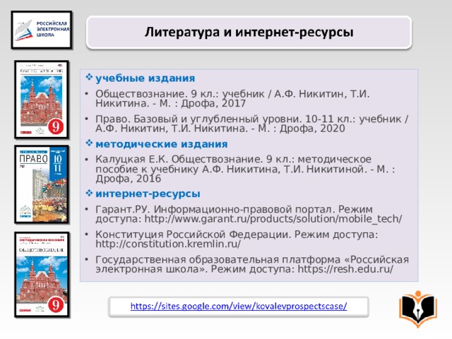 учебные издания Обществознание. 9 кл.: учебник / А.Ф. Никитин, Т.И. Никитина. - М. : Дрофа, 2017 Право. Базовый и углубленный уровни. 10-11 кл.: учебник / А.Ф. Никитин, Т.И. Никитина. - М. : Дрофа, 2020 методические издания Калуцкая Е.К. Обществознание. 9 кл.: методическое пособие к учебнику А.Ф. Никитина, Т.И. Никитиной. - М. : Дрофа, 2016 интернет-ресурсы Гарант.РУ. Информационно-правовой портал. Режим доступа: http://www.garant.ru/products/solution/mobile_tech/ Конституция Российской Федерации. Режим доступа: http://constitution.kremlin.ru/ Государственная образовательная платформа «Российская электронная школа». Режим доступа: https://resh.edu.ru/ 32 