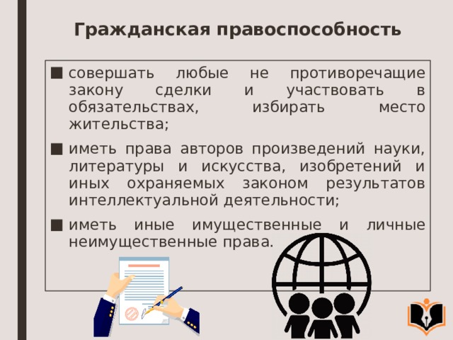 Гражданская правоспособность совершать любые не противоречащие закону сделки и участвовать в обязательствах, избирать место жительства; иметь права авторов произведений науки, литературы и искусства, изобретений и иных охраняемых законом результатов интеллектуальной деятельности; иметь иные имущественные и личные неимущественные права. 