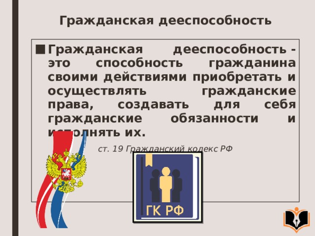 Гражданская дееспособность Гражданская дееспособность - это способность гражданина своими дей­ствиями приобретать и осуществлять гражданские права, создавать для себя гражданские обязанности и исполнять их. ст. 19 Гражданский кодекс РФ 