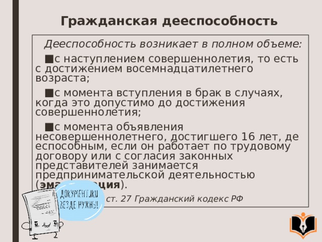 Гражданская дееспособность Дееспособность возникает в полном объеме: с наступлением совершеннолетия, то есть с достижением восемнадца­тилетнего возраста; с момента вступления в брак в случаях, когда это допустимо до дости­жения совершеннолетия; с момента объявления несовершеннолетнего, достигшего 16 лет, де­еспособным, если он работает по трудовому договору или с согласия законных представителей занимается предпринимательской деятельно­стью ( эмансипация ). ст. 27 Гражданский кодекс РФ  