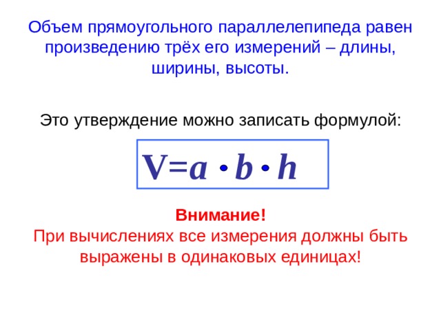 Объем прямоугольного параллелепипеда равен произведению трёх его измерений – длины, ширины, высоты. Это утверждение можно записать формулой:   V= a  b    h Внимание! При вычислениях все измерения должны быть выражены в одинаковых единицах!