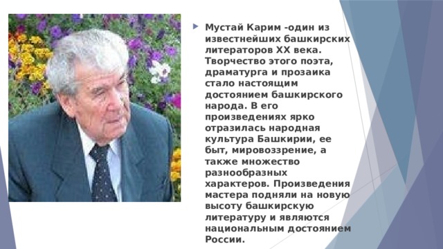 Мустай Карим -один из известнейших башкирских литераторов ХХ века. Творчество этого поэта, драматурга и прозаика стало настоящим достоянием башкирского народа. В его произведениях ярко отразилась народная культура Башкирии, ее быт, мировоззрение, а также множество разнообразных характеров. Произведения мастера подняли на новую высоту башкирскую литературу и являются национальным достоянием России. 