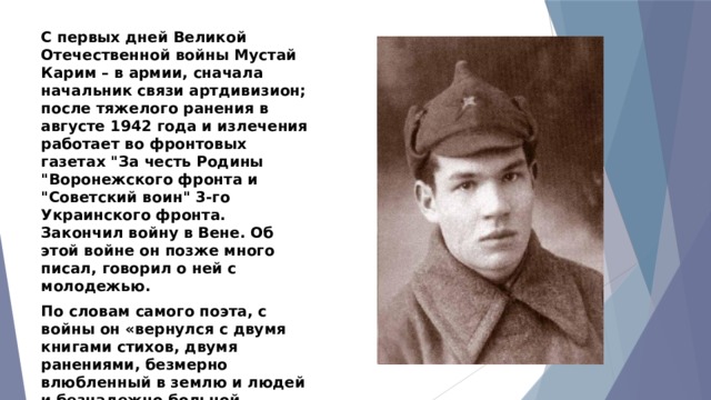 С первых дней Великой Отечественной войны Мустай Карим – в армии, сначала начальник связи артдивизион; после тяжелого ранения в августе 1942 года и излечения работает во фронтовых газетах 