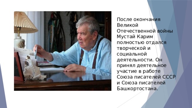 После окончания Великой Отечественной войны Мустай Карим полностью отдался творческой и социальной деятельности. Он принял деятельное участие в работе Союза писателей СССР и Союза писателей Башкортостана. 