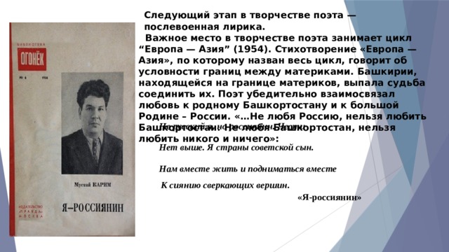 Следующий этап в творчестве поэта — послевоенная лирика.  Важное место в творчестве поэта занимает цикл “Европа — Азия” (1954). Стихотворение «Европа — Азия», по которому назван весь цикл, говорит об условности границ между материками. Башки­рии, находящейся на границе материков, выпала судьба соеди­нить их. Поэт убедительно взаимосвязал любовь к родному Башкортостану и к большой Родине – России. «…Не любя Россию, нельзя любить Башкортостан. Не любя Башкортостан, нельзя любить никого и ничего»: Не русский я, но россиянин. Чести Нет выше. Я страны советской сын. Нам вместе жить и подниматься вместе  К сиянию сверкающих вершин.   «Я-россиянин» 