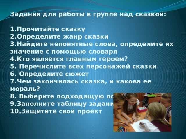 Задания для работы в группе над сказкой:   1.Прочитайте сказку  2.Определите жанр сказки  3.Найдите непонятные слова, определите их значение с помощью словаря  4.Кто является главным героем?  5. Перечислите всех персонажей сказки  6. Определите сюжет  7.Чем закончилась сказка, и какова ее мораль?  8. Выберите подходящую пословицу  9.Заполните таблицу заданиям  10.Защитите свой проект 