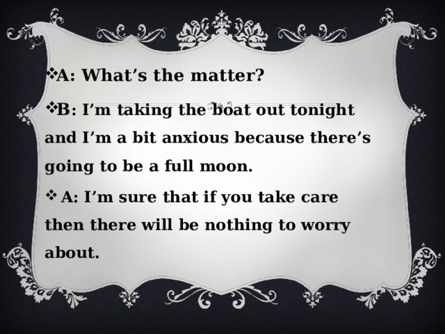 A: What’s the matter? B : I’m taking the boat out tonight and I’m a bit anxious because there’s going to be a full moon.  A: I’m sure that if you take care then there will be nothing to worry about. 