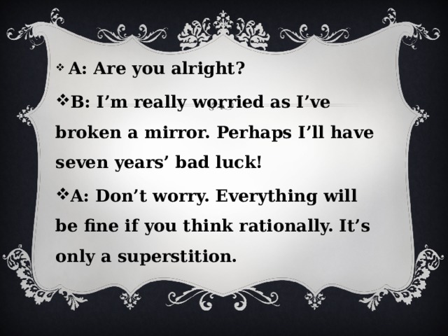  A: Are you alright? B: I’m really worried as I’ve broken a mirror. Perhaps I’ll have seven years’ bad luck! A: Don’t worry. Everything will be fine if you think rationally. It’s only a superstition. 