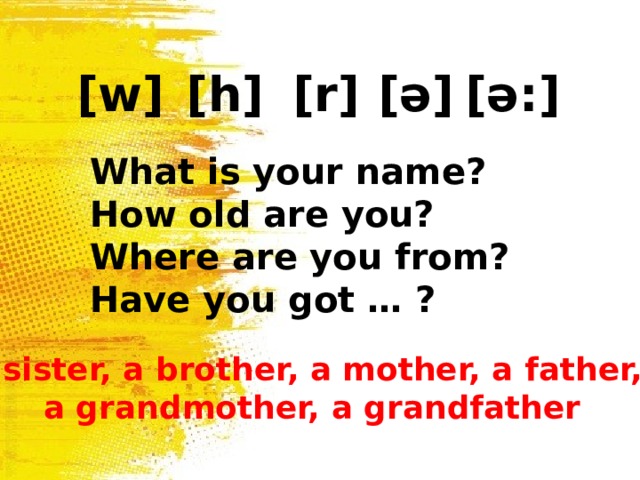 [w] [h] [r] [ ə ] [ ə: ] What is your name? How old are you? Where are you from? Have you got … ? a sister, a brother, a mother, a father, a grandmother, a grandfather 