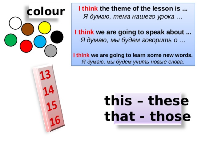 I think the theme of the lesson is ... colour Я думаю, тема нашего урока …  I think we are going to speak about ... Я думаю, мы будем говорить о …  I think we are going to learn some new words. Я думаю, мы будем учить новые слова. this – these that - those 
