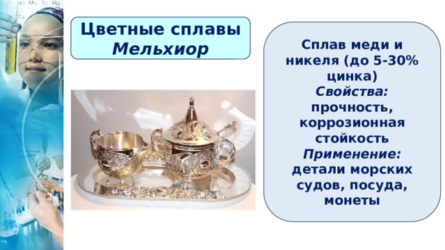 Цветные сплавы Мельхиор Сплав меди и никеля (до 5-30% цинка) Свойства: прочность, коррозионная стойкость Применение: детали морских судов, посуда, монеты 